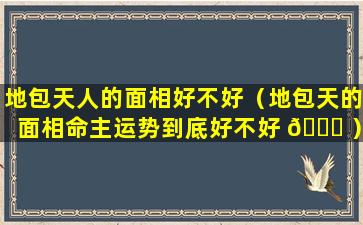 地包天人的面相好不好（地包天的面相命主运势到底好不好 🕊 ）